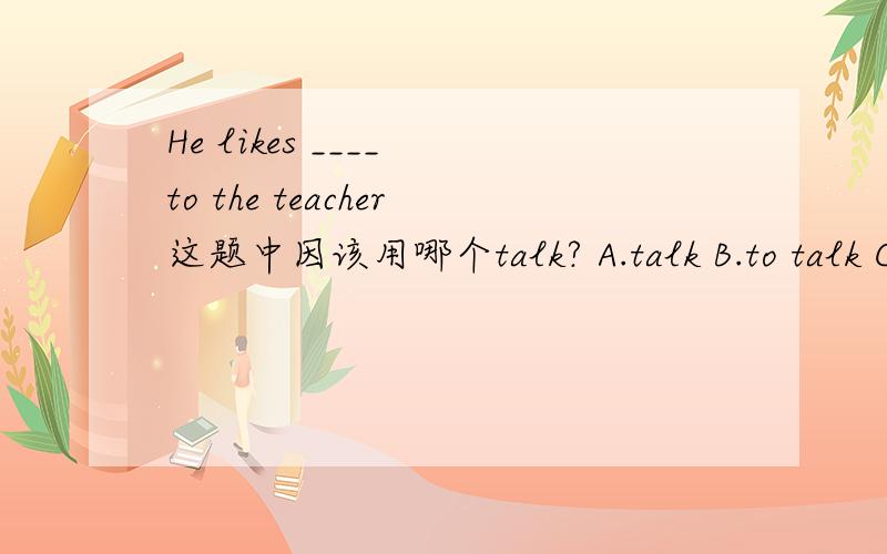 He likes ____ to the teacher这题中因该用哪个talk? A.talk B.to talk C