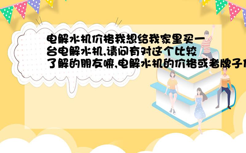 电解水机价格我想给我家里买一台电解水机,请问有对这个比较了解的朋友嘛,电解水机的价格或者牌子什么的,都说下