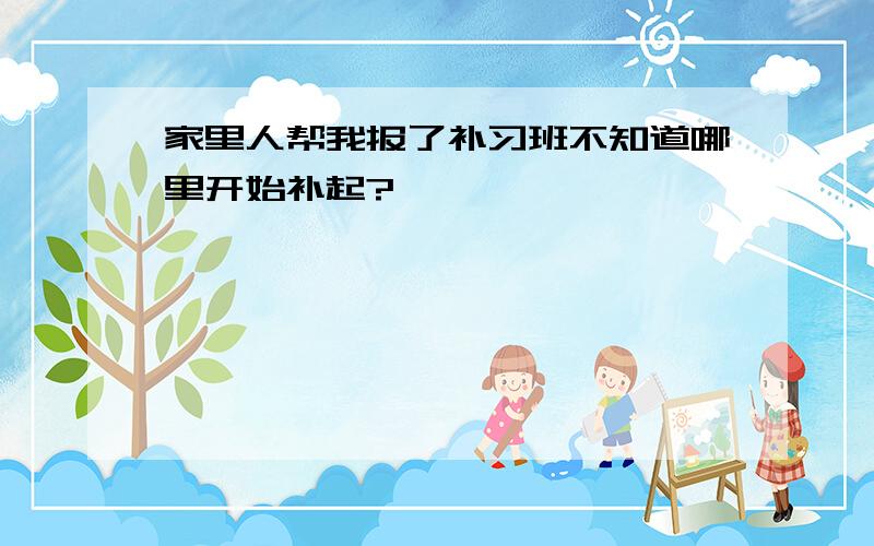 家里人帮我报了补习班不知道哪里开始补起?