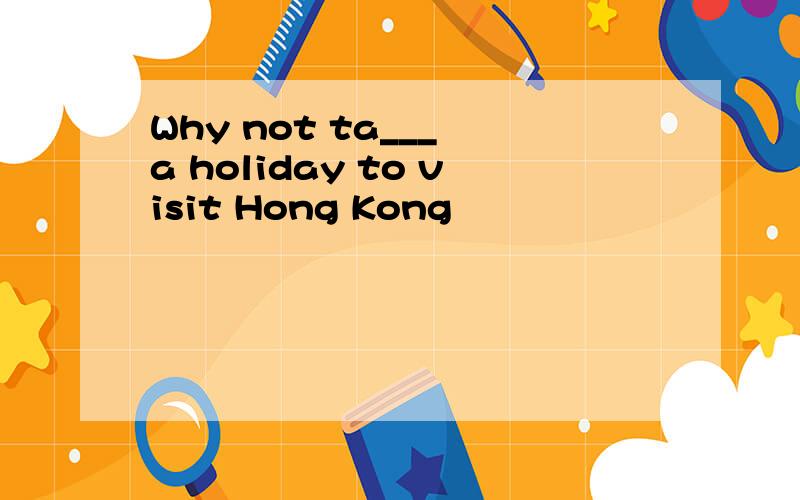 Why not ta___ a holiday to visit Hong Kong