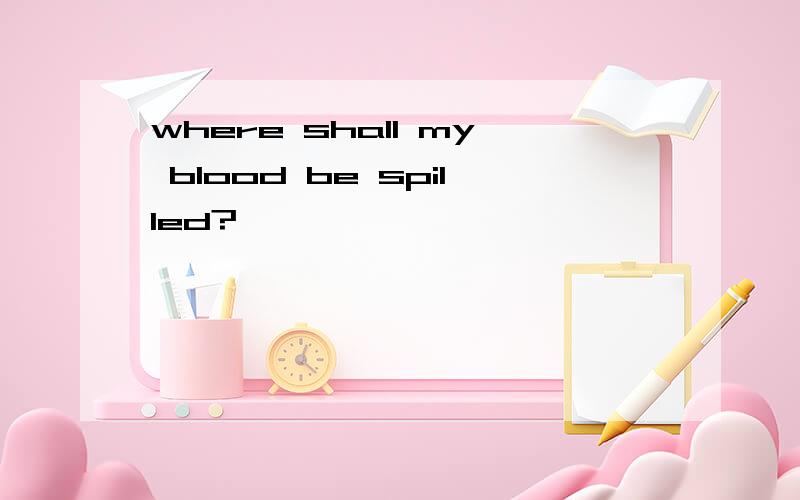 where shall my blood be spilled?