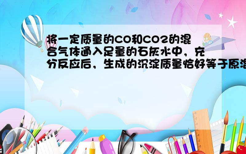 将一定质量的CO和CO2的混合气体通入足量的石灰水中，充分反应后，生成的沉淀质量恰好等于原混合气体的质量，则原混合气体中