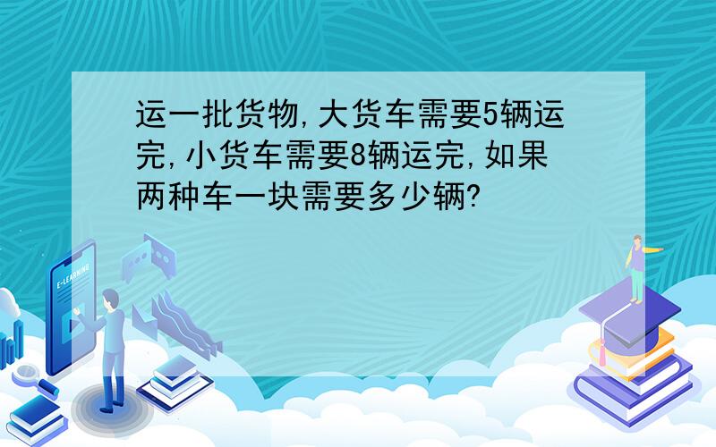 运一批货物,大货车需要5辆运完,小货车需要8辆运完,如果两种车一块需要多少辆?