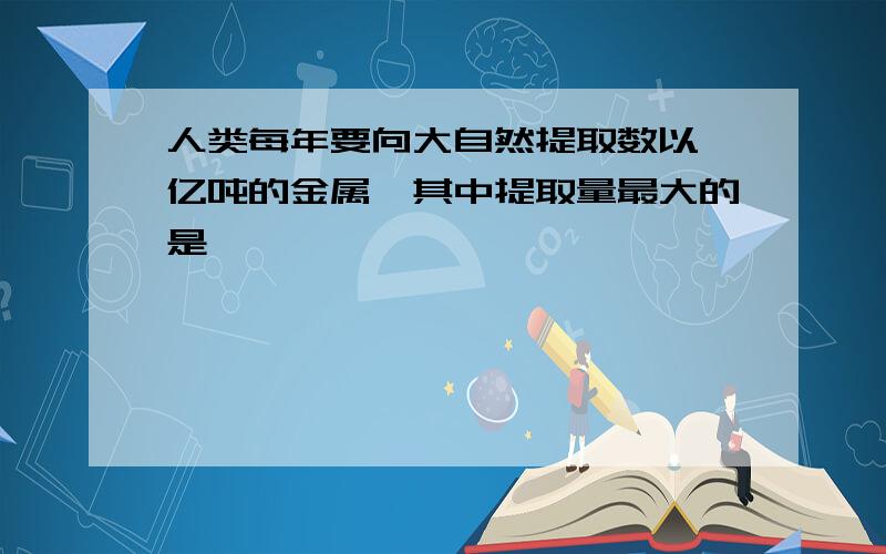 人类每年要向大自然提取数以一亿吨的金属,其中提取量最大的是