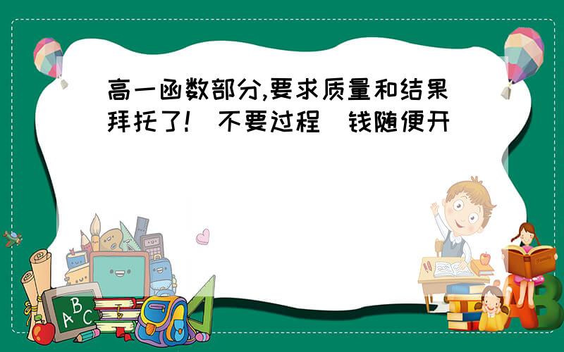 高一函数部分,要求质量和结果拜托了!（不要过程）钱随便开