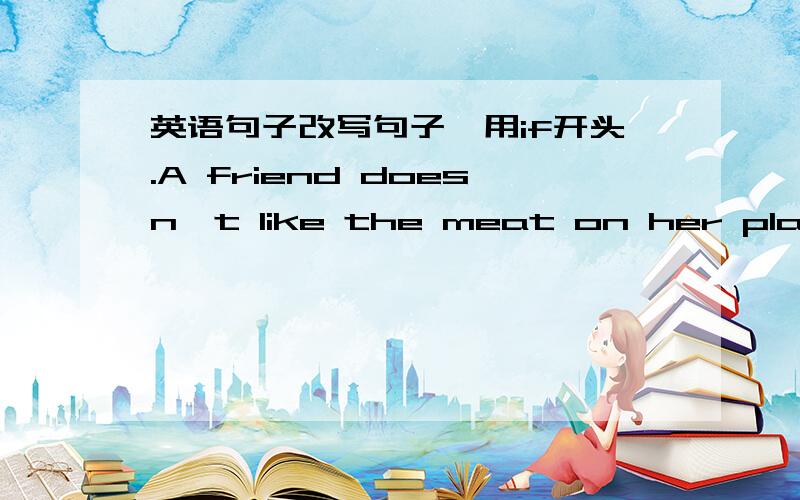 英语句子改写句子,用if开头.A friend doesn't like the meat on her plate.A