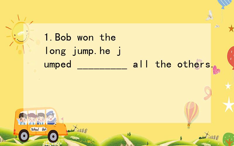 1.Bob won the long jump.he jumped _________ all the others.