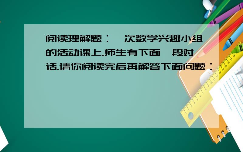 阅读理解题：一次数学兴趣小组的活动课上，师生有下面一段对话，请你阅读完后再解答下面问题：