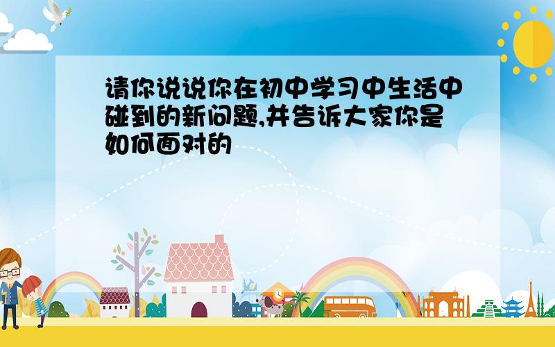 请你说说你在初中学习中生活中碰到的新问题,并告诉大家你是如何面对的