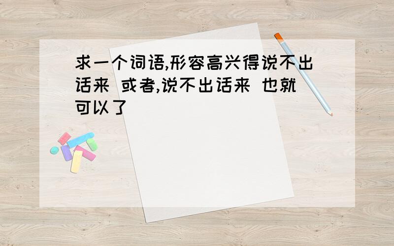 求一个词语,形容高兴得说不出话来 或者,说不出话来 也就可以了