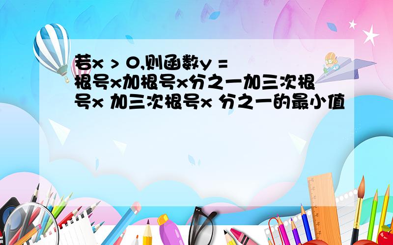 若x > 0,则函数y = 根号x加根号x分之一加三次根号x 加三次根号x 分之一的最小值