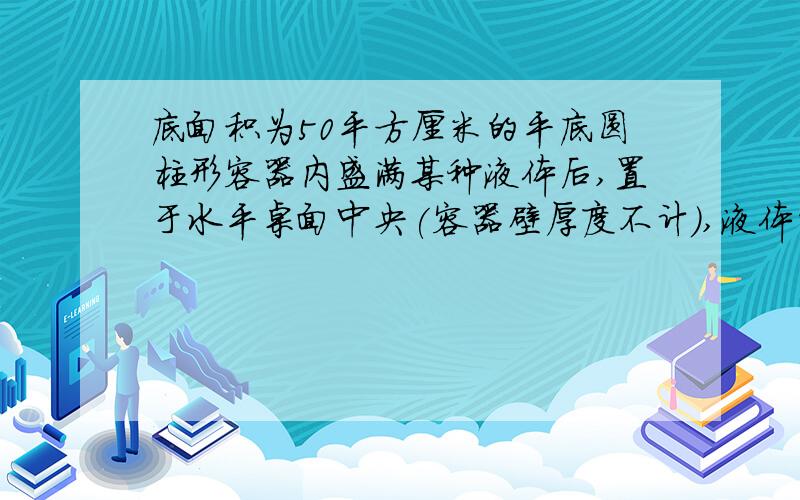 底面积为50平方厘米的平底圆柱形容器内盛满某种液体后,置于水平桌面中央(容器壁厚度不计),液体的压强与深