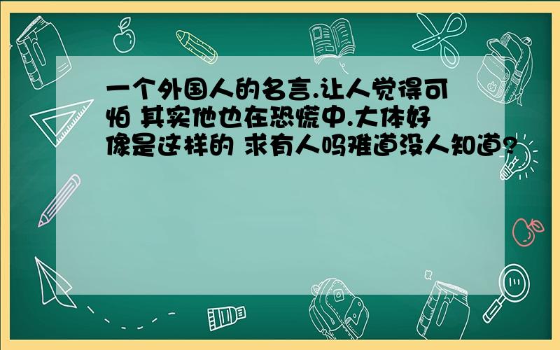 一个外国人的名言.让人觉得可怕 其实他也在恐慌中.大体好像是这样的 求有人吗难道没人知道?