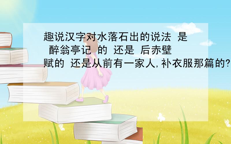 趣说汉字对水落石出的说法 是 醉翁亭记 的 还是 后赤壁赋的 还是从前有一家人,补衣服那篇的?