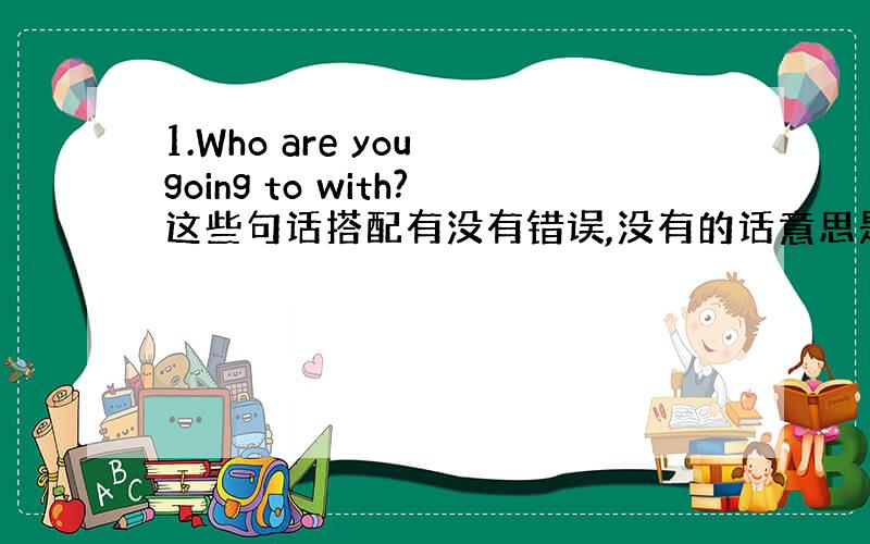 1.Who are you going to with?这些句话搭配有没有错误,没有的话意思是什么?