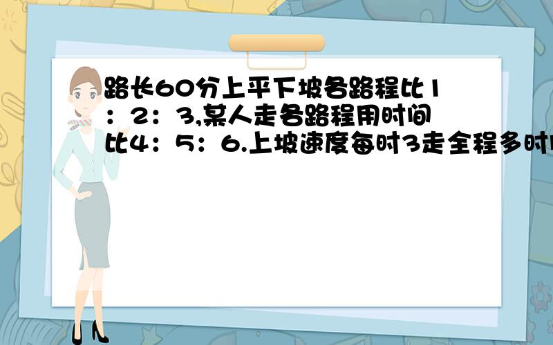 路长60分上平下坡各路程比1：2：3,某人走各路程用时间比4：5：6.上坡速度每时3走全程多时间