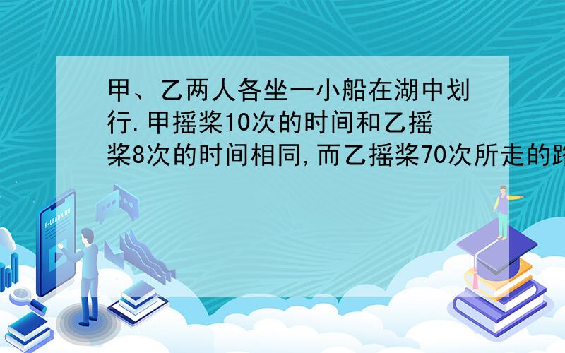 甲、乙两人各坐一小船在湖中划行.甲摇桨10次的时间和乙摇桨8次的时间相同,而乙摇桨70次所走的路程等于甲摇桨90次所走的