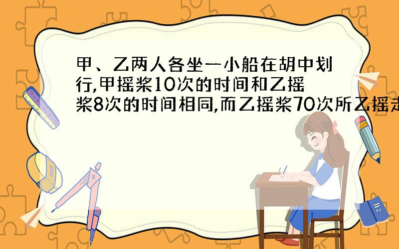 甲、乙两人各坐一小船在胡中划行,甲摇桨10次的时间和乙摇桨8次的时间相同,而乙摇桨70次所乙摇走的路程,