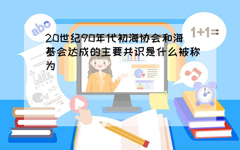 20世纪90年代初海协会和海基会达成的主要共识是什么被称为