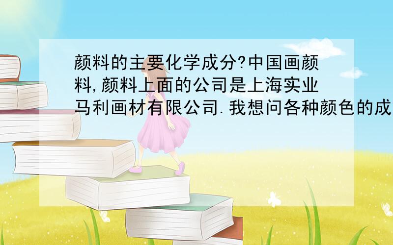 颜料的主要化学成分?中国画颜料,颜料上面的公司是上海实业马利画材有限公司.我想问各种颜色的成分是什么?还有一个是水粉画颜