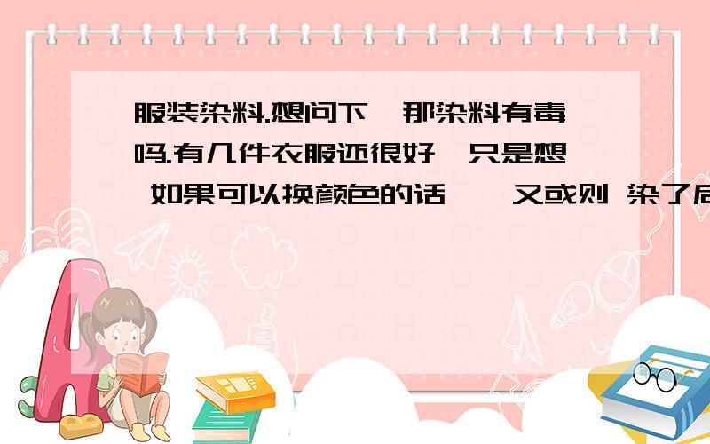 服装染料.想问下,那染料有毒吗.有几件衣服还很好,只是想 如果可以换颜色的话……又或则 染了后会有毒,其中成份是什么.