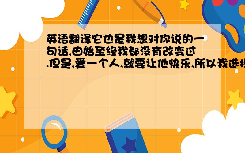 英语翻译它也是我想对你说的一句话,由始至终我都没有改变过.但是,爱一个人,就要让他快乐,所以我选择放手.虽然我真的很舍不