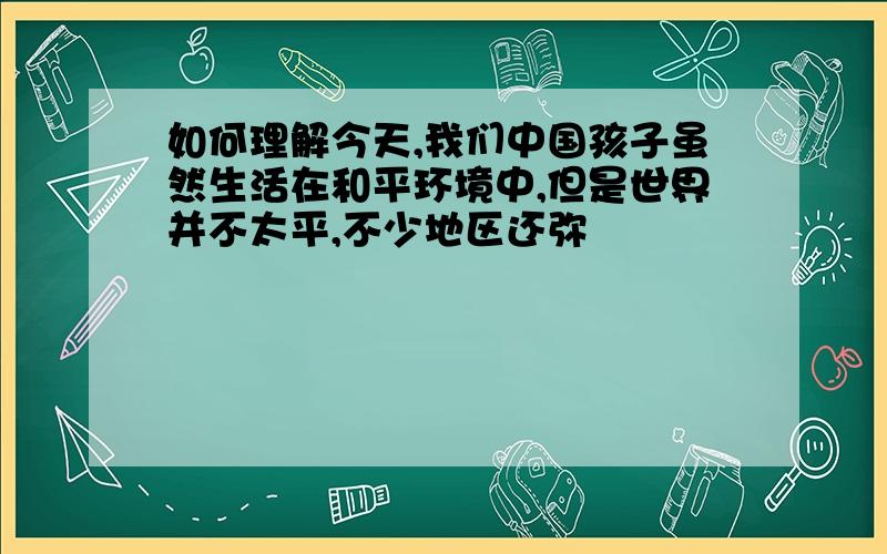 如何理解今天,我们中国孩子虽然生活在和平环境中,但是世界并不太平,不少地区还弥