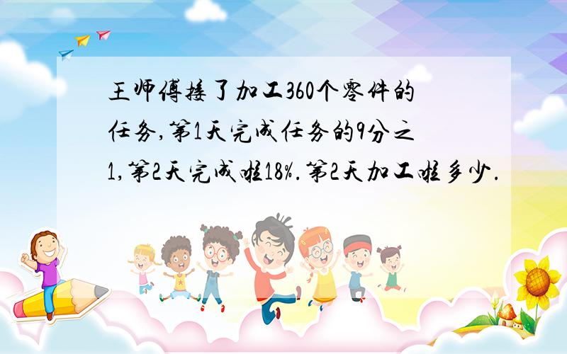 王师傅接了加工360个零件的任务,第1天完成任务的9分之1,第2天完成啦18%.第2天加工啦多少.