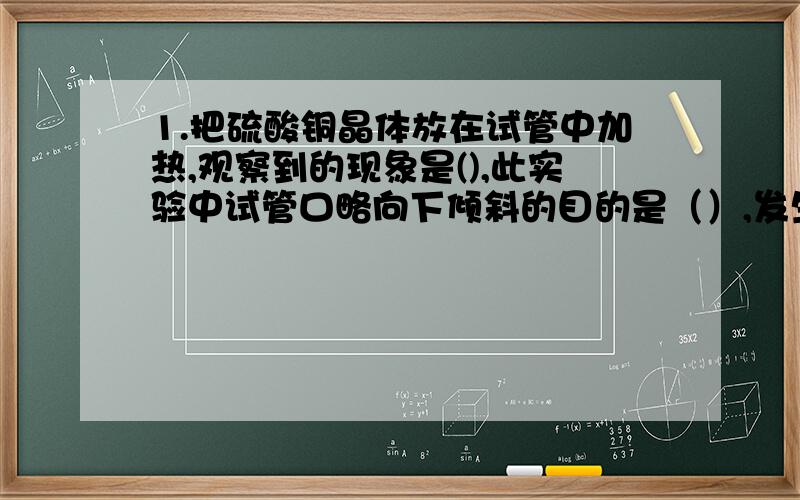 1.把硫酸铜晶体放在试管中加热,观察到的现象是(),此实验中试管口略向下倾斜的目的是（）,发生反应的化学方程式为（）.我