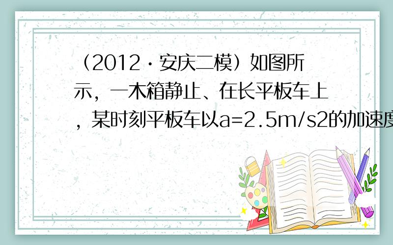 （2012•安庆二模）如图所示，一木箱静止、在长平板车上，某时刻平板车以a=2.5m/s2的加速度由静止开始向前做匀力-