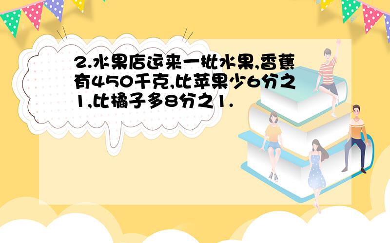 2.水果店运来一批水果,香蕉有450千克,比苹果少6分之1,比橘子多8分之1.