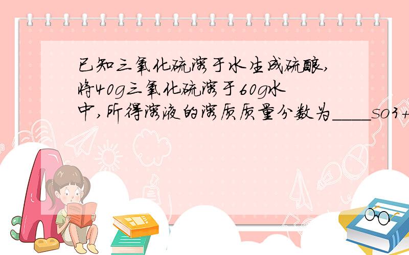 已知三氧化硫溶于水生成硫酸,将40g三氧化硫溶于60g水中,所得溶液的溶质质量分数为____so3+H2O===H2SO