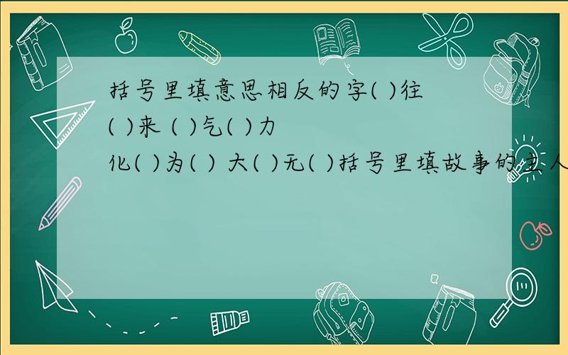 括号里填意思相反的字( )往( )来 ( )气( )力 化( )为( ) 大( )无( )括号里填故事的主人公鞠躬尽瘁(