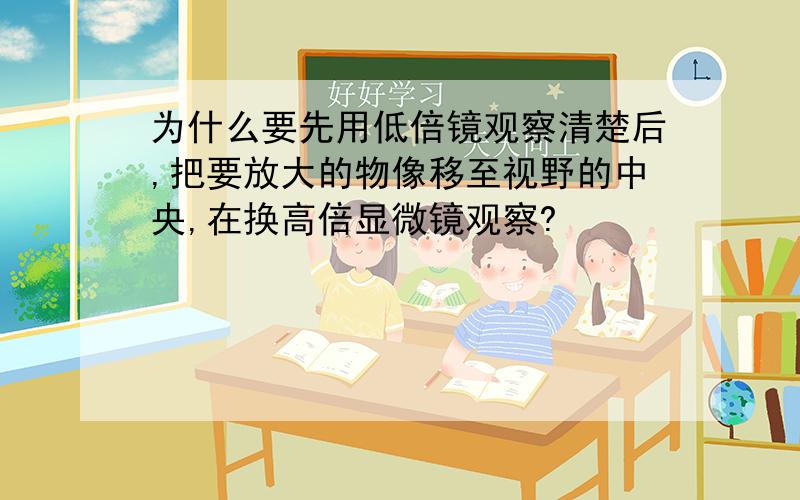 为什么要先用低倍镜观察清楚后,把要放大的物像移至视野的中央,在换高倍显微镜观察?