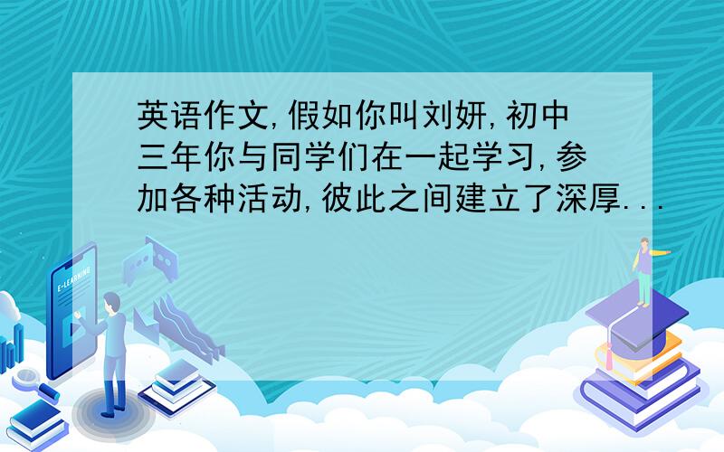 英语作文,假如你叫刘妍,初中三年你与同学们在一起学习,参加各种活动,彼此之间建立了深厚...