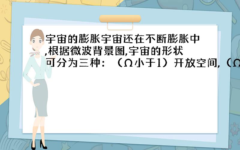 宇宙的膨胀宇宙还在不断膨胀中,根据微波背景图,宇宙的形状可分为三种：（Ω小于1）开放空间,（Ω等于1）平直空间,（Ω大于