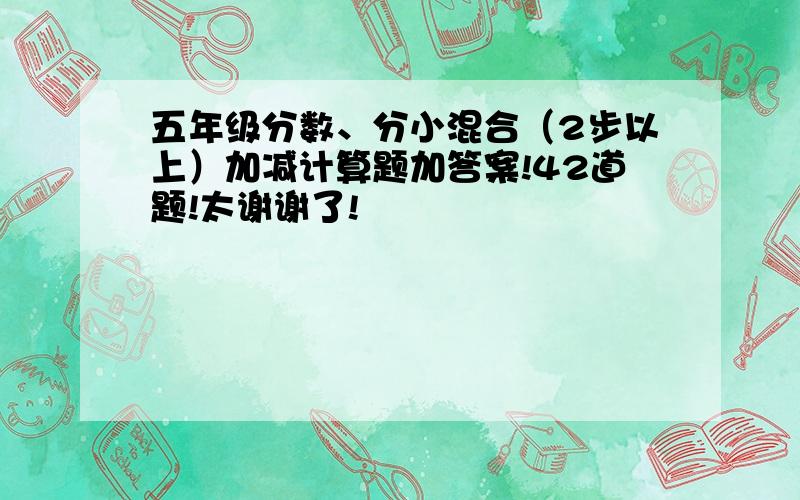 五年级分数、分小混合（2步以上）加减计算题加答案!42道题!太谢谢了!