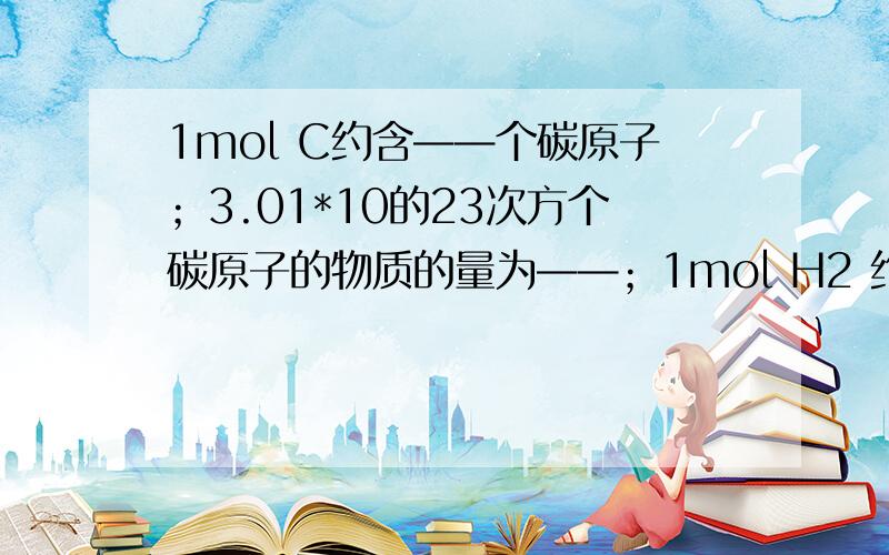 1mol C约含——个碳原子；3.01*10的23次方个碳原子的物质的量为——；1mol H2 约含——H ,约含——个