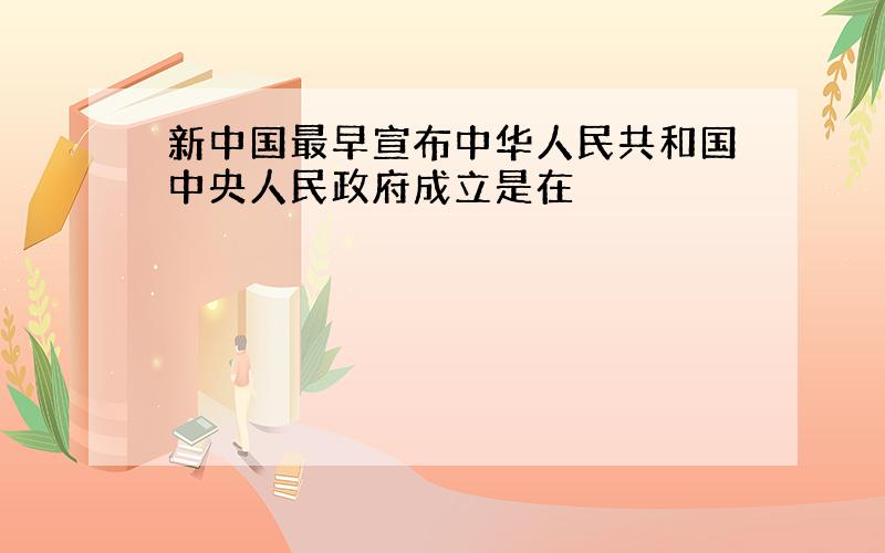 新中国最早宣布中华人民共和国中央人民政府成立是在