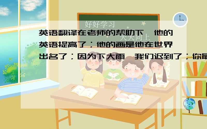 英语翻译在老师的帮助下,他的英语提高了；他的画是他在世界出名了；因为下大雨,我们迟到了；你最好不要辍学,否则你会.