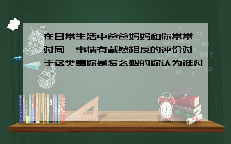 在日常生活中爸爸妈妈和你常常对同一事情有截然相反的评价对于这类事你是怎么想的你认为谁对