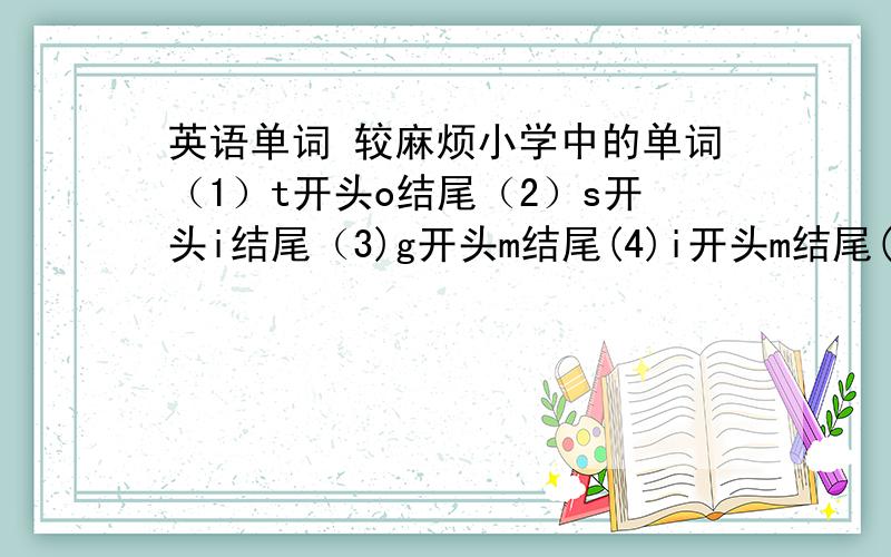 英语单词 较麻烦小学中的单词（1）t开头o结尾（2）s开头i结尾（3)g开头m结尾(4)i开头m结尾(5)t开头o结尾(