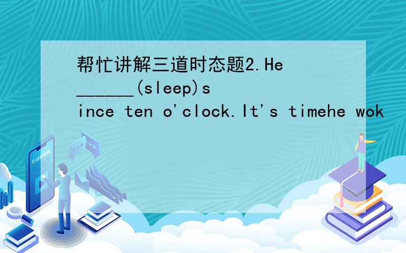 帮忙讲解三道时态题2.He ______(sleep)since ten o'clock.It's timehe wok