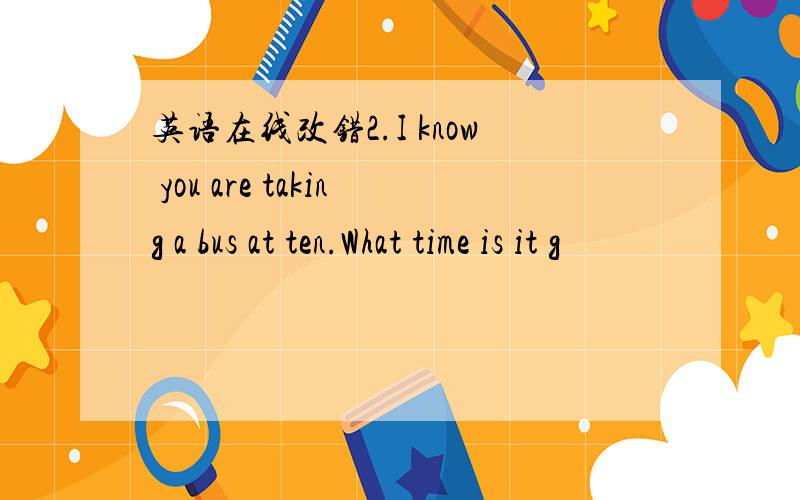 英语在线改错2.I know you are taking a bus at ten.What time is it g