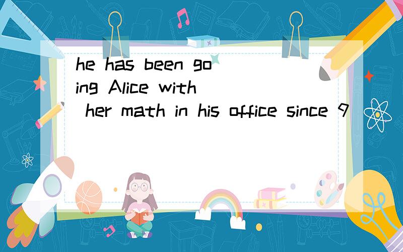 he has been going Alice with her math in his office since 9