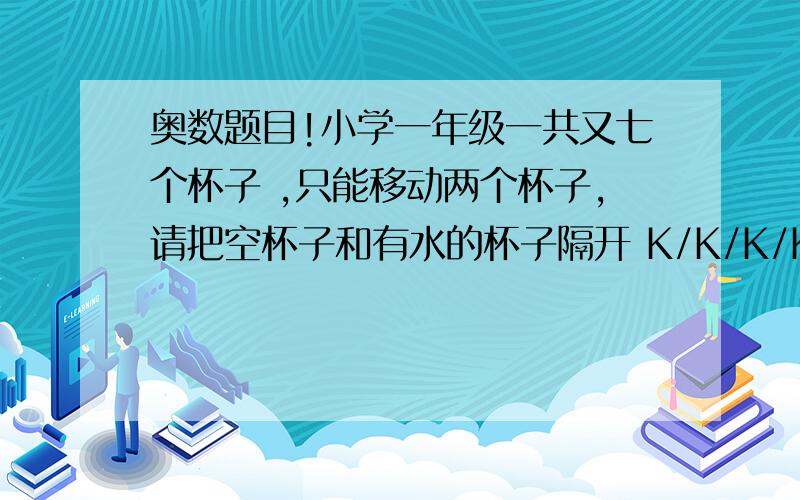 奥数题目!小学一年级一共又七个杯子 ,只能移动两个杯子,请把空杯子和有水的杯子隔开 K/K/K/K/S/S/SK代表空杯