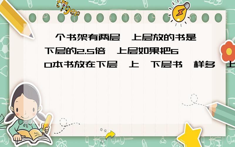 一个书架有两层,上层放的书是下层的2.5倍,上层如果把60本书放在下层,上、下层书一样多,上、下层数各有多少