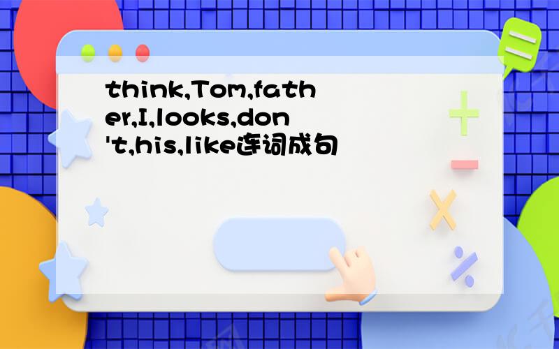 think,Tom,father,I,looks,don't,his,like连词成句