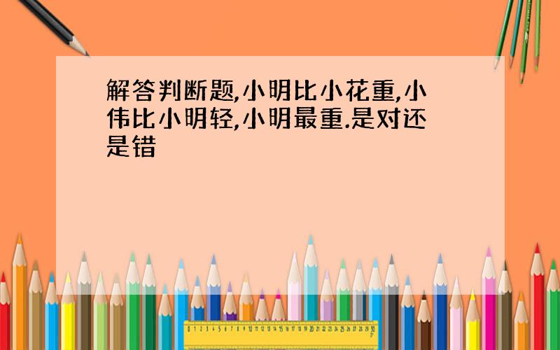 解答判断题,小明比小花重,小伟比小明轻,小明最重.是对还是错