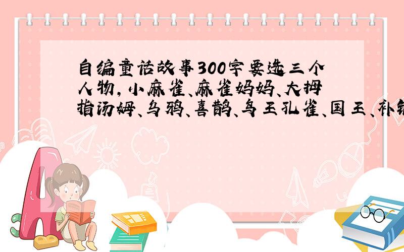 自编童话故事300字要选三个人物,小麻雀、麻雀妈妈、大拇指汤姆、乌鸦、喜鹊、鸟王孔雀、国王、补锅匠、锡兵、纸作的姑娘、没